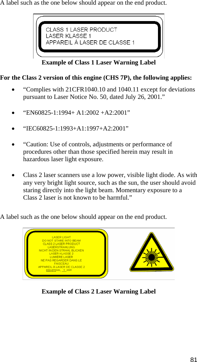 A label such as the one below should appear on the end product.    Example of Class 1 Laser Warning Label  For the Class 2 version of this engine (CHS 7P), the following applies:  • “Complies with 21CFR1040.10 and 1040.11 except for deviations pursuant to Laser Notice No. 50, dated July 26, 2001.” • “EN60825-1:1994+ A1:2002 +A2:2001” • “IEC60825-1:1993+A1:1997+A2:2001” • “Caution: Use of controls, adjustments or performance of procedures other than those specified herein may result in hazardous laser light exposure. • Class 2 laser scanners use a low power, visible light diode. As with any very bright light source, such as the sun, the user should avoid staring directly into the light beam. Momentary exposure to a Class 2 laser is not known to be harmful.”  A label such as the one below should appear on the end product.     Example of Class 2 Laser Warning Label  81 