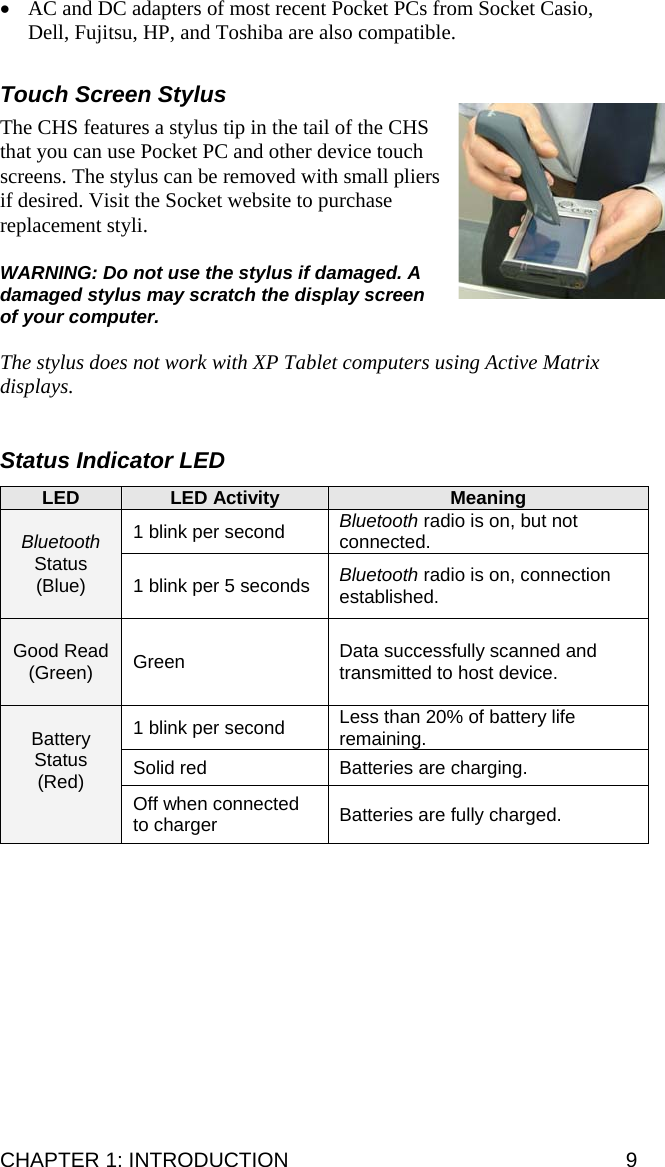 • AC and DC adapters of most recent Pocket PCs from Socket Casio, Dell, Fujitsu, HP, and Toshiba are also compatible.  Touch Screen Stylus  The CHS features a stylus tip in the tail of the CHS that you can use Pocket PC and other device touch screens. The stylus can be removed with small pliers if desired. Visit the Socket website to purchase replacement styli.  WARNING: Do not use the stylus if damaged. A damaged stylus may scratch the display screen of your computer.  The stylus does not work with XP Tablet computers using Active Matrix displays.   Status Indicator LED  LED  LED Activity  Meaning 1 blink per second  Bluetooth radio is on, but not connected.  Bluetooth Status (Blue)  1 blink per 5 seconds  Bluetooth radio is on, connection established.  Good Read (Green)  Green  Data successfully scanned and transmitted to host device. 1 blink per second  Less than 20% of battery life remaining. Solid red  Batteries are charging.   Battery Status (Red)  Off when connected to charger  Batteries are fully charged.   CHAPTER 1: INTRODUCTION  9 