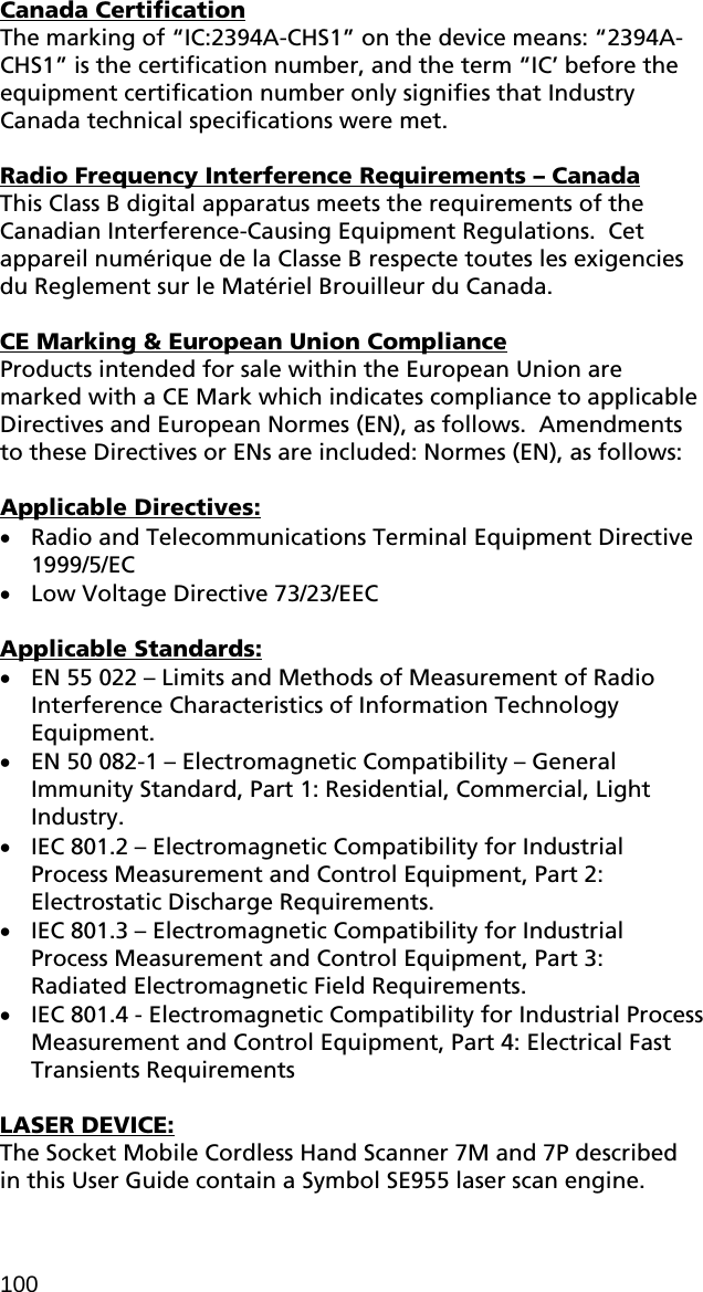 Canada Certification The marking of “IC:2394A-CHS1” on the device means: “2394A-CHS1” is the certification number, and the term “IC’ before the equipment certification number only signifies that Industry Canada technical specifications were met.  Radio Frequency Interference Requirements – Canada This Class B digital apparatus meets the requirements of the Canadian Interference-Causing Equipment Regulations.  Cet appareil numérique de la Classe B respecte toutes les exigencies du Reglement sur le Matériel Brouilleur du Canada.  CE Marking &amp; European Union Compliance Products intended for sale within the European Union are marked with a CE Mark which indicates compliance to applicable Directives and European Normes (EN), as follows.  Amendments to these Directives or ENs are included: Normes (EN), as follows:  Applicable Directives: • Radio and Telecommunications Terminal Equipment Directive 1999/5/EC • Low Voltage Directive 73/23/EEC  Applicable Standards: • EN 55 022 – Limits and Methods of Measurement of Radio Interference Characteristics of Information Technology Equipment. • EN 50 082-1 – Electromagnetic Compatibility – General Immunity Standard, Part 1: Residential, Commercial, Light Industry. • IEC 801.2 – Electromagnetic Compatibility for Industrial Process Measurement and Control Equipment, Part 2: Electrostatic Discharge Requirements. • IEC 801.3 – Electromagnetic Compatibility for Industrial Process Measurement and Control Equipment, Part 3: Radiated Electromagnetic Field Requirements. • IEC 801.4 - Electromagnetic Compatibility for Industrial Process Measurement and Control Equipment, Part 4: Electrical Fast Transients Requirements  LASER DEVICE: The Socket Mobile Cordless Hand Scanner 7M and 7P described in this User Guide contain a Symbol SE955 laser scan engine.  100 