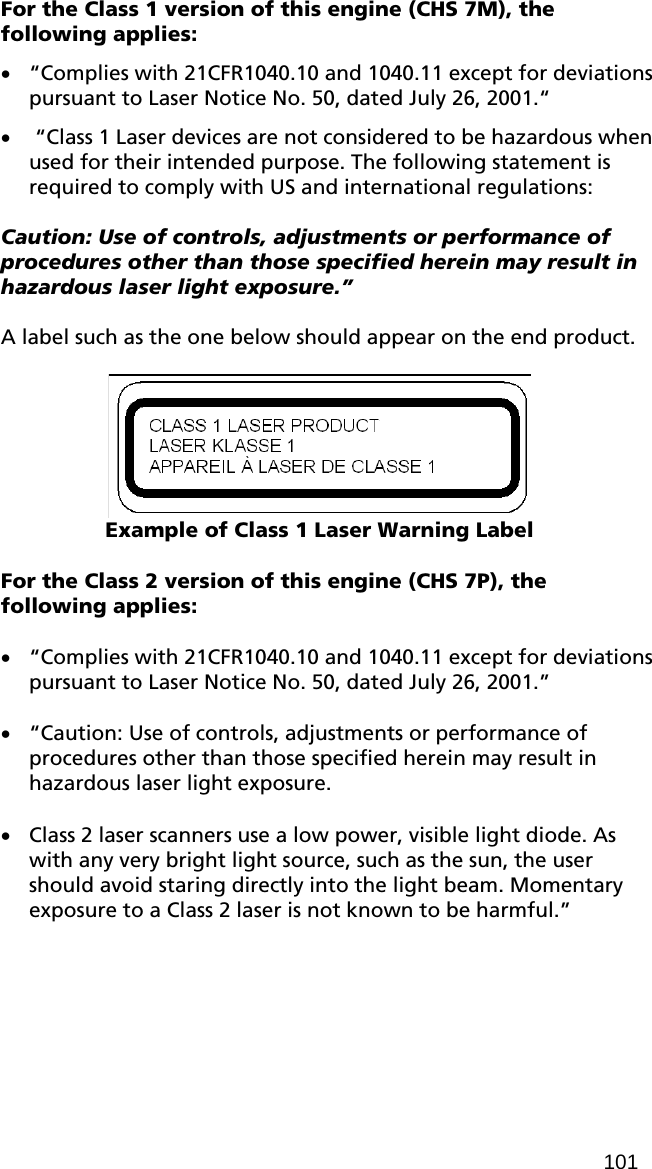 For the Class 1 version of this engine (CHS 7M), the following applies: • “Complies with 21CFR1040.10 and 1040.11 except for deviations pursuant to Laser Notice No. 50, dated July 26, 2001.“ •  “Class 1 Laser devices are not considered to be hazardous when used for their intended purpose. The following statement is required to comply with US and international regulations:  Caution: Use of controls, adjustments or performance of procedures other than those specified herein may result in hazardous laser light exposure.”  A label such as the one below should appear on the end product.    Example of Class 1 Laser Warning Label  For the Class 2 version of this engine (CHS 7P), the following applies:  • “Complies with 21CFR1040.10 and 1040.11 except for deviations pursuant to Laser Notice No. 50, dated July 26, 2001.”  • “Caution: Use of controls, adjustments or performance of procedures other than those specified herein may result in hazardous laser light exposure.  • Class 2 laser scanners use a low power, visible light diode. As with any very bright light source, such as the sun, the user should avoid staring directly into the light beam. Momentary exposure to a Class 2 laser is not known to be harmful.”  101 