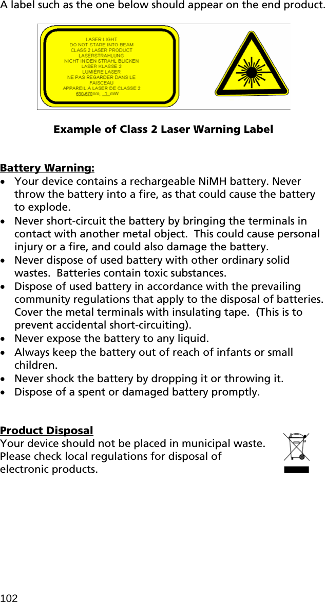 A label such as the one below should appear on the end product.     Example of Class 2 Laser Warning Label   Battery Warning: • Your device contains a rechargeable NiMH battery. Never throw the battery into a fire, as that could cause the battery to explode.   • Never short-circuit the battery by bringing the terminals in contact with another metal object.  This could cause personal injury or a fire, and could also damage the battery. • Never dispose of used battery with other ordinary solid wastes.  Batteries contain toxic substances.    • Dispose of used battery in accordance with the prevailing community regulations that apply to the disposal of batteries.  Cover the metal terminals with insulating tape.  (This is to prevent accidental short-circuiting). • Never expose the battery to any liquid. • Always keep the battery out of reach of infants or small children. • Never shock the battery by dropping it or throwing it. • Dispose of a spent or damaged battery promptly.   Product Disposal Your device should not be placed in municipal waste. Please check local regulations for disposal of electronic products.  102 