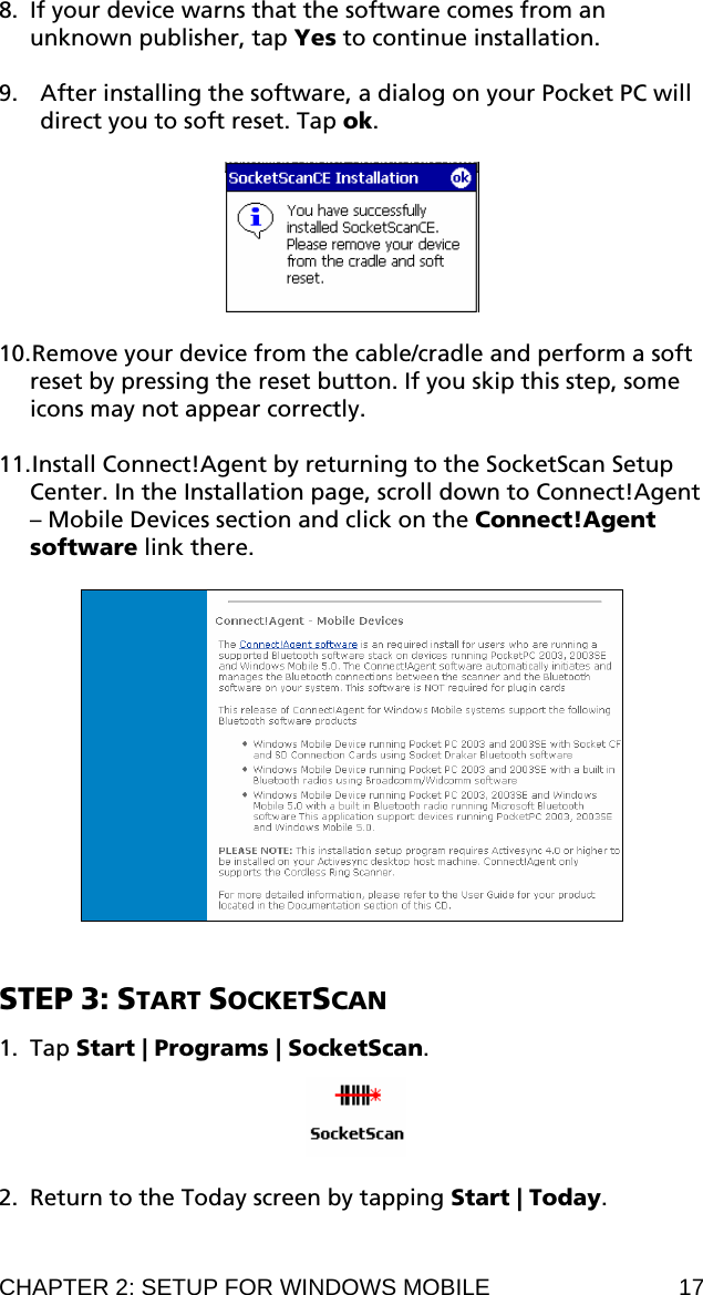 8. If your device warns that the software comes from an unknown publisher, tap Yes to continue installation.  9. After installing the software, a dialog on your Pocket PC will direct you to soft reset. Tap ok.    10. Remove your device from the cable/cradle and perform a soft reset by pressing the reset button. If you skip this step, some icons may not appear correctly.  11. Install Connect!Agent by returning to the SocketScan Setup Center. In the Installation page, scroll down to Connect!Agent – Mobile Devices section and click on the Connect!Agent software link there.     STEP 3: START SOCKETSCAN  1. Tap Start | Programs | SocketScan.     2. Return to the Today screen by tapping Start | Today.  CHAPTER 2: SETUP FOR WINDOWS MOBILE  17 