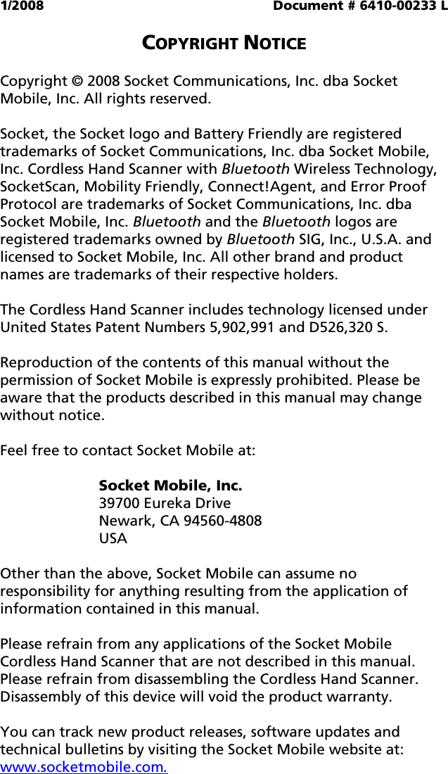 1/2008  Document # 6410-00233 L  COPYRIGHT NOTICE  Copyright © 2008 Socket Communications, Inc. dba Socket Mobile, Inc. All rights reserved.  Socket, the Socket logo and Battery Friendly are registered trademarks of Socket Communications, Inc. dba Socket Mobile, Inc. Cordless Hand Scanner with Bluetooth Wireless Technology, SocketScan, Mobility Friendly, Connect!Agent, and Error Proof Protocol are trademarks of Socket Communications, Inc. dba Socket Mobile, Inc. Bluetooth and the Bluetooth logos are registered trademarks owned by Bluetooth SIG, Inc., U.S.A. and licensed to Socket Mobile, Inc. All other brand and product names are trademarks of their respective holders.  The Cordless Hand Scanner includes technology licensed under United States Patent Numbers 5,902,991 and D526,320 S.  Reproduction of the contents of this manual without the permission of Socket Mobile is expressly prohibited. Please be aware that the products described in this manual may change without notice.  Feel free to contact Socket Mobile at:  Socket Mobile, Inc. 39700 Eureka Drive Newark, CA 94560-4808 USA  Other than the above, Socket Mobile can assume no responsibility for anything resulting from the application of information contained in this manual.  Please refrain from any applications of the Socket Mobile Cordless Hand Scanner that are not described in this manual. Please refrain from disassembling the Cordless Hand Scanner. Disassembly of this device will void the product warranty.  You can track new product releases, software updates and technical bulletins by visiting the Socket Mobile website at: www.socketmobile.com. 