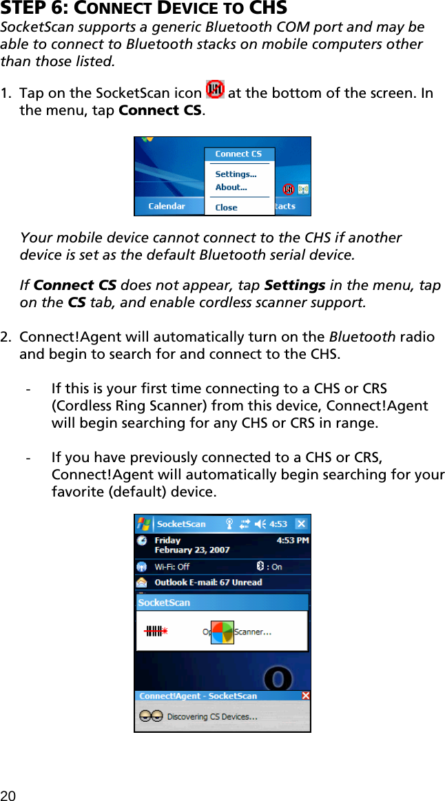 STEP 6: CONNECT DEVICE TO CHS SocketScan supports a generic Bluetooth COM port and may be able to connect to Bluetooth stacks on mobile computers other than those listed.  1. Tap on the SocketScan icon   at the bottom of the screen. In the menu, tap Connect CS.    Your mobile device cannot connect to the CHS if another device is set as the default Bluetooth serial device.  If Connect CS does not appear, tap Settings in the menu, tap on the CS tab, and enable cordless scanner support.  2. Connect!Agent will automatically turn on the Bluetooth radio and begin to search for and connect to the CHS.  - If this is your first time connecting to a CHS or CRS (Cordless Ring Scanner) from this device, Connect!Agent will begin searching for any CHS or CRS in range.  - If you have previously connected to a CHS or CRS, Connect!Agent will automatically begin searching for your favorite (default) device.    20 
