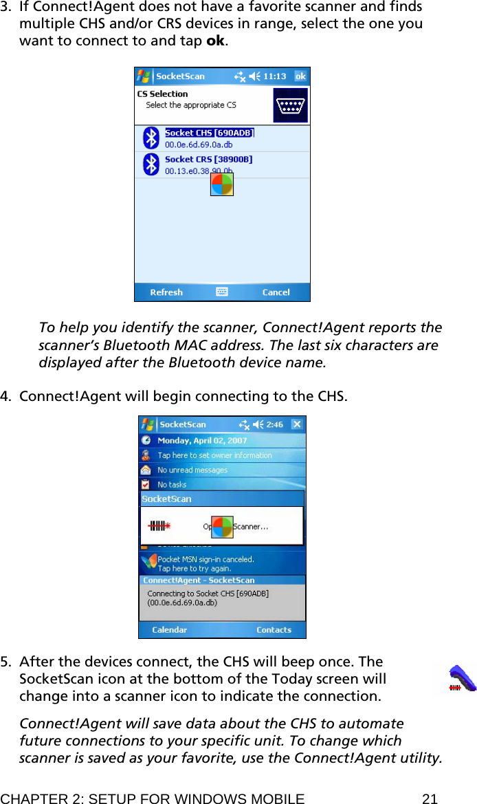 3. If Connect!Agent does not have a favorite scanner and finds multiple CHS and/or CRS devices in range, select the one you want to connect to and tap ok.    To help you identify the scanner, Connect!Agent reports the scanner’s Bluetooth MAC address. The last six characters are displayed after the Bluetooth device name.  4. Connect!Agent will begin connecting to the CHS.     5. After the devices connect, the CHS will beep once. The SocketScan icon at the bottom of the Today screen will change into a scanner icon to indicate the connection.   Connect!Agent will save data about the CHS to automate future connections to your specific unit. To change which scanner is saved as your favorite, use the Connect!Agent utility. CHAPTER 2: SETUP FOR WINDOWS MOBILE  21 