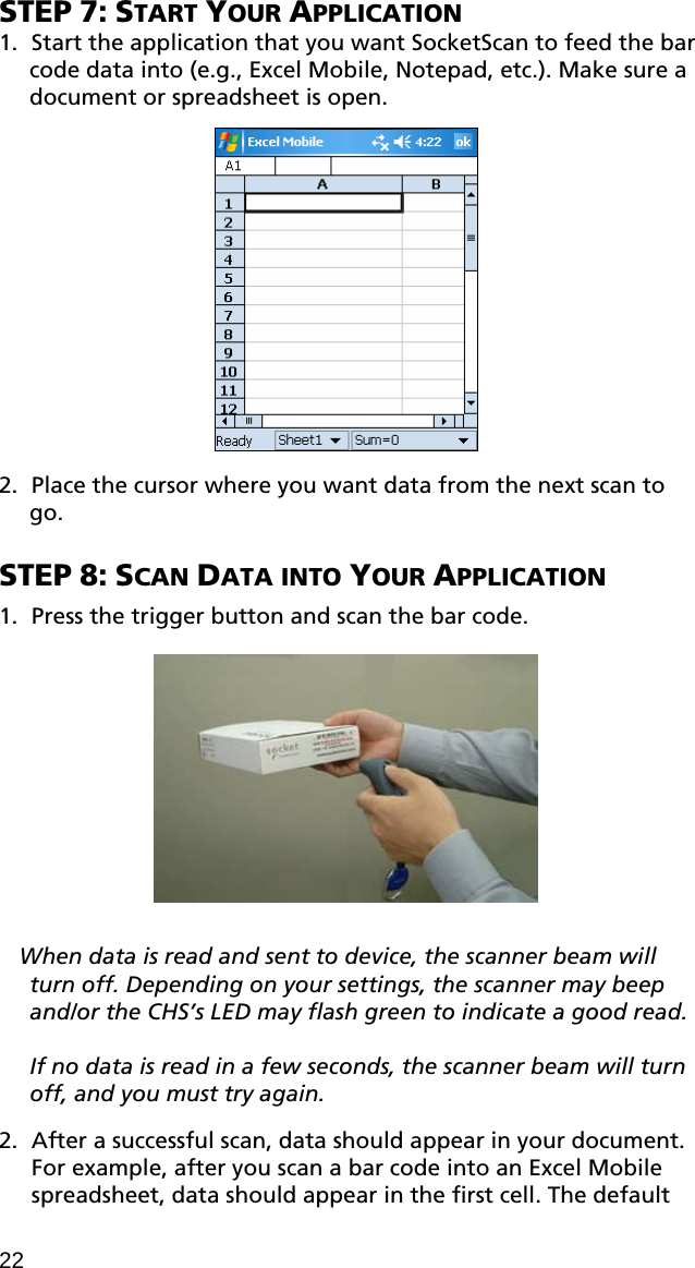 STEP 7: START YOUR APPLICATION 1. Start the application that you want SocketScan to feed the bar code data into (e.g., Excel Mobile, Notepad, etc.). Make sure a document or spreadsheet is open.    2. Place the cursor where you want data from the next scan to go.  STEP 8: SCAN DATA INTO YOUR APPLICATION  1. Press the trigger button and scan the bar code.    When data is read and sent to device, the scanner beam will turn off. Depending on your settings, the scanner may beep and/or the CHS’s LED may flash green to indicate a good read.   If no data is read in a few seconds, the scanner beam will turn off, and you must try again.  2. After a successful scan, data should appear in your document. For example, after you scan a bar code into an Excel Mobile spreadsheet, data should appear in the first cell. The default 22 