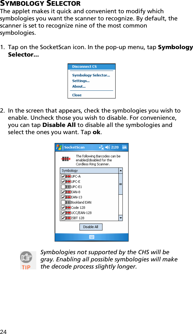SYMBOLOGY SELECTOR The applet makes it quick and convenient to modify which symbologies you want the scanner to recognize. By default, the scanner is set to recognize nine of the most common symbologies.  1. Tap on the SocketScan icon. In the pop-up menu, tap Symbology Selector...    2. In the screen that appears, check the symbologies you wish to enable. Uncheck those you wish to disable. For convenience, you can tap Disable All to disable all the symbologies and select the ones you want. Tap ok.    Symbologies not supported by the CHS will be gray. Enabling all possible symbologies will make the decode process slightly longer.   24 