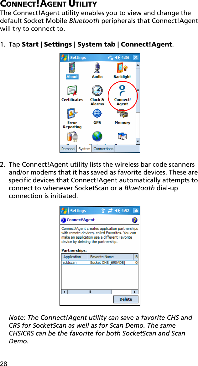 CONNECT!AGENT UTILITY The Connect!Agent utility enables you to view and change the default Socket Mobile Bluetooth peripherals that Connect!Agent will try to connect to.  1. Tap Start | Settings | System tab | Connect!Agent.    2. The Connect!Agent utility lists the wireless bar code scanners and/or modems that it has saved as favorite devices. These are specific devices that Connect!Agent automatically attempts to connect to whenever SocketScan or a Bluetooth dial-up connection is initiated.     Note: The Connect!Agent utility can save a favorite CHS and CRS for SocketScan as well as for Scan Demo. The same CHS/CRS can be the favorite for both SocketScan and Scan Demo. 28 