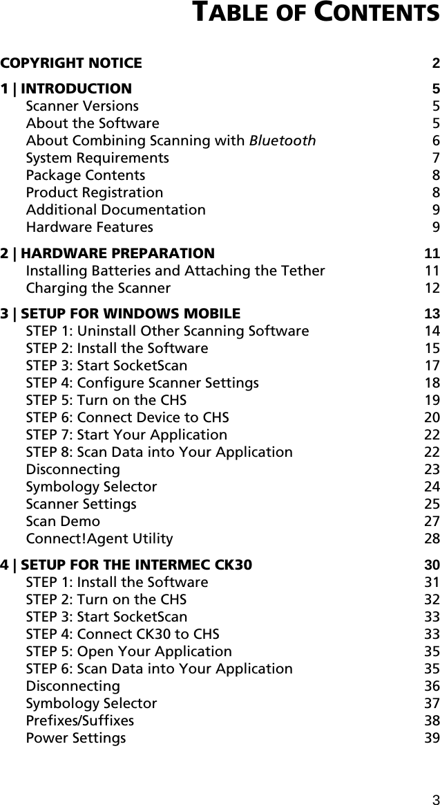 TABLE OF CONTENTS  COPYRIGHT NOTICE 2 1 | INTRODUCTION 5 Scanner Versions  5 About the Software  5 About Combining Scanning with Bluetooth 6 System Requirements  7 Package Contents  8 Product Registration  8 Additional Documentation  9 Hardware Features  9 2 | HARDWARE PREPARATION 11 Installing Batteries and Attaching the Tether  11 Charging the Scanner  12 3 | SETUP FOR WINDOWS MOBILE 13 STEP 1: Uninstall Other Scanning Software  14 STEP 2: Install the Software  15 STEP 3: Start SocketScan 17 STEP 4: Configure Scanner Settings  18 STEP 5: Turn on the CHS  19 STEP 6: Connect Device to CHS  20 STEP 7: Start Your Application  22 STEP 8: Scan Data into Your Application  22 Disconnecting 23 Symbology Selector  24 Scanner Settings  25 Scan Demo  27 Connect!Agent Utility  28 4 | SETUP FOR THE INTERMEC CK30 30 STEP 1: Install the Software  31 STEP 2: Turn on the CHS  32 STEP 3: Start SocketScan 33 STEP 4: Connect CK30 to CHS  33 STEP 5: Open Your Application  35 STEP 6: Scan Data into Your Application  35 Disconnecting 36 Symbology Selector  37 Prefixes/Suffixes 38 Power Settings  39 3 