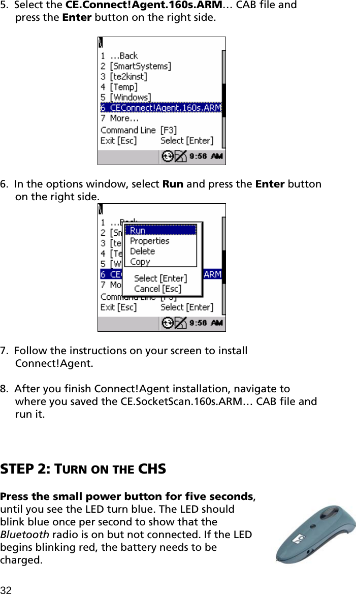 5. Select the CE.Connect!Agent.160s.ARM… CAB file and press the Enter button on the right side.    6. In the options window, select Run and press the Enter button on the right side.    7. Follow the instructions on your screen to install Connect!Agent.  8. After you finish Connect!Agent installation, navigate to where you saved the CE.SocketScan.160s.ARM… CAB file and run it.    STEP 2: TURN ON THE CHS  Press the small power button for five seconds, until you see the LED turn blue. The LED should blink blue once per second to show that the Bluetooth radio is on but not connected. If the LED begins blinking red, the battery needs to be charged. 32 