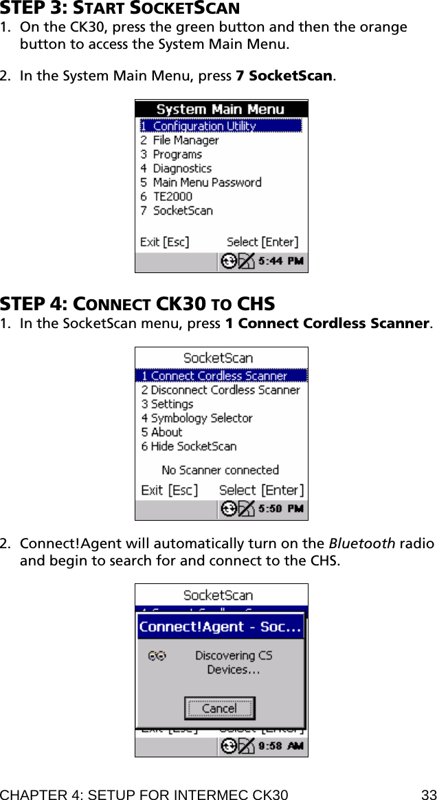 STEP 3: START SOCKETSCAN 1. On the CK30, press the green button and then the orange button to access the System Main Menu.  2. In the System Main Menu, press 7 SocketScan.    STEP 4: CONNECT CK30 TO CHS 1. In the SocketScan menu, press 1 Connect Cordless Scanner.    2. Connect!Agent will automatically turn on the Bluetooth radio and begin to search for and connect to the CHS.    CHAPTER 4: SETUP FOR INTERMEC CK30  33 