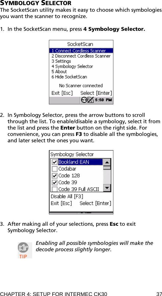 SYMBOLOGY SELECTOR The SocketScan utility makes it easy to choose which symbologies you want the scanner to recognize.  1. In the SocketScan menu, press 4 Symbology Selector.    2. In Symbology Selector, press the arrow buttons to scroll through the list. To enable/disable a symbology, select it from the list and press the Enter button on the right side. For convenience, you can press F3 to disable all the symbologies, and later select the ones you want.    3. After making all of your selections, press Esc to exit Symbology Selector.  Enabling all possible symbologies will make the decode process slightly longer.   CHAPTER 4: SETUP FOR INTERMEC CK30  37 