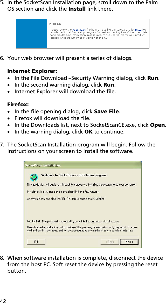 5. In the SocketScan Installation page, scroll down to the Palm OS section and click the Install link there.    6. Your web browser will present a series of dialogs.  Internet Explorer: • In the File Download –Security Warning dialog, click Run. • In the second warning dialog, click Run. • Internet Explorer will download the file.  Firefox: • In the file opening dialog, click Save File. • Firefox will download the file. • In the Downloads list, next to SocketScanCE.exe, click Open. • In the warning dialog, click OK to continue.  7. The SocketScan Installation program will begin. Follow the instructions on your screen to install the software.    8. When software installation is complete, disconnect the device from the host PC. Soft reset the device by pressing the reset button. 42 