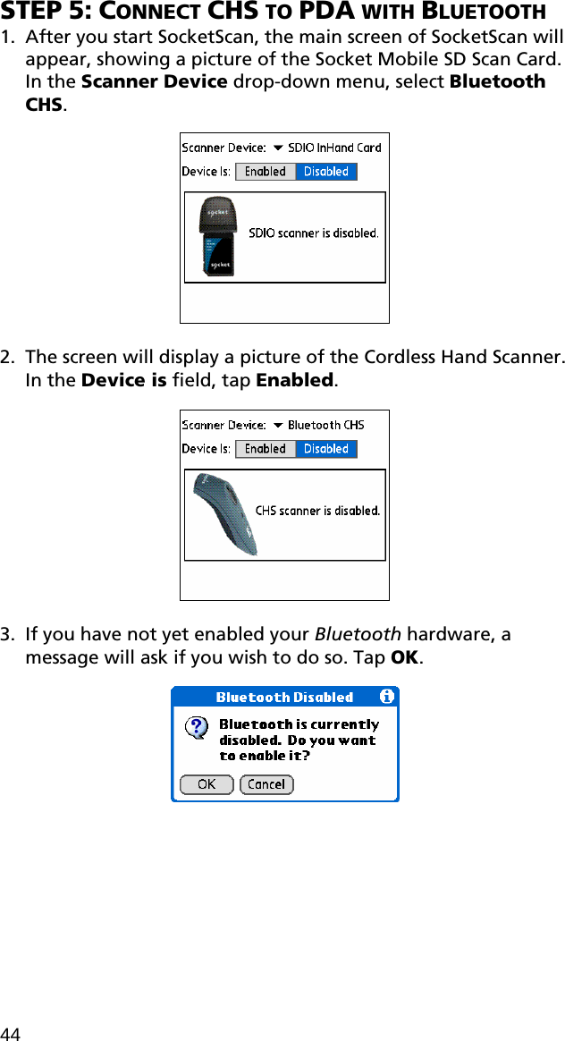 STEP 5: CONNECT CHS TO PDA WITH BLUETOOTH 1. After you start SocketScan, the main screen of SocketScan will appear, showing a picture of the Socket Mobile SD Scan Card. In the Scanner Device drop-down menu, select Bluetooth CHS.    2. The screen will display a picture of the Cordless Hand Scanner. In the Device is field, tap Enabled.    3. If you have not yet enabled your Bluetooth hardware, a message will ask if you wish to do so. Tap OK.    44 