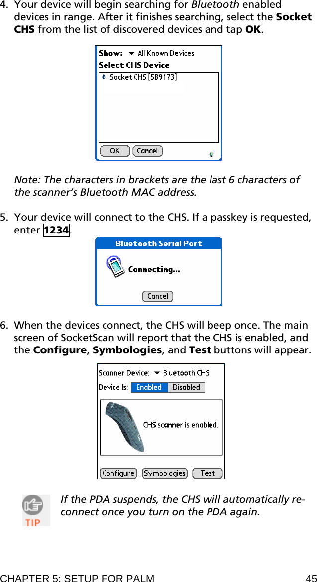 4. Your device will begin searching for Bluetooth enabled devices in range. After it finishes searching, select the Socket CHS from the list of discovered devices and tap OK.    Note: The characters in brackets are the last 6 characters of the scanner’s Bluetooth MAC address.  5. Your device will connect to the CHS. If a passkey is requested, enter 1234.   6. When the devices connect, the CHS will beep once. The main screen of SocketScan will report that the CHS is enabled, and the Configure, Symbologies, and Test buttons will appear.    If the PDA suspends, the CHS will automatically re-connect once you turn on the PDA again.  CHAPTER 5: SETUP FOR PALM  45 