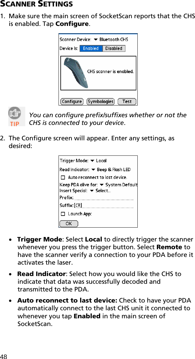 SCANNER SETTINGS  1. Make sure the main screen of SocketScan reports that the CHS is enabled. Tap Configure.     You can configure prefix/suffixes whether or not the CHS is connected to your device.    2. The Configure screen will appear. Enter any settings, as desired:    • Trigger Mode: Select Local to directly trigger the scanner whenever you press the trigger button. Select Remote to have the scanner verify a connection to your PDA before it activates the laser. • Read Indicator: Select how you would like the CHS to indicate that data was successfully decoded and transmitted to the PDA. • Auto reconnect to last device: Check to have your PDA automatically connect to the last CHS unit it connected to whenever you tap Enabled in the main screen of SocketScan. 48 