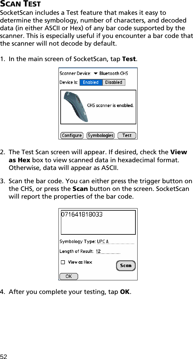SCAN TEST SocketScan includes a Test feature that makes it easy to determine the symbology, number of characters, and decoded data (in either ASCII or Hex) of any bar code supported by the scanner. This is especially useful if you encounter a bar code that the scanner will not decode by default.  1. In the main screen of SocketScan, tap Test.     2. The Test Scan screen will appear. If desired, check the View as Hex box to view scanned data in hexadecimal format. Otherwise, data will appear as ASCII.   3. Scan the bar code. You can either press the trigger button on the CHS, or press the Scan button on the screen. SocketScan will report the properties of the bar code.    4. After you complete your testing, tap OK.   52 