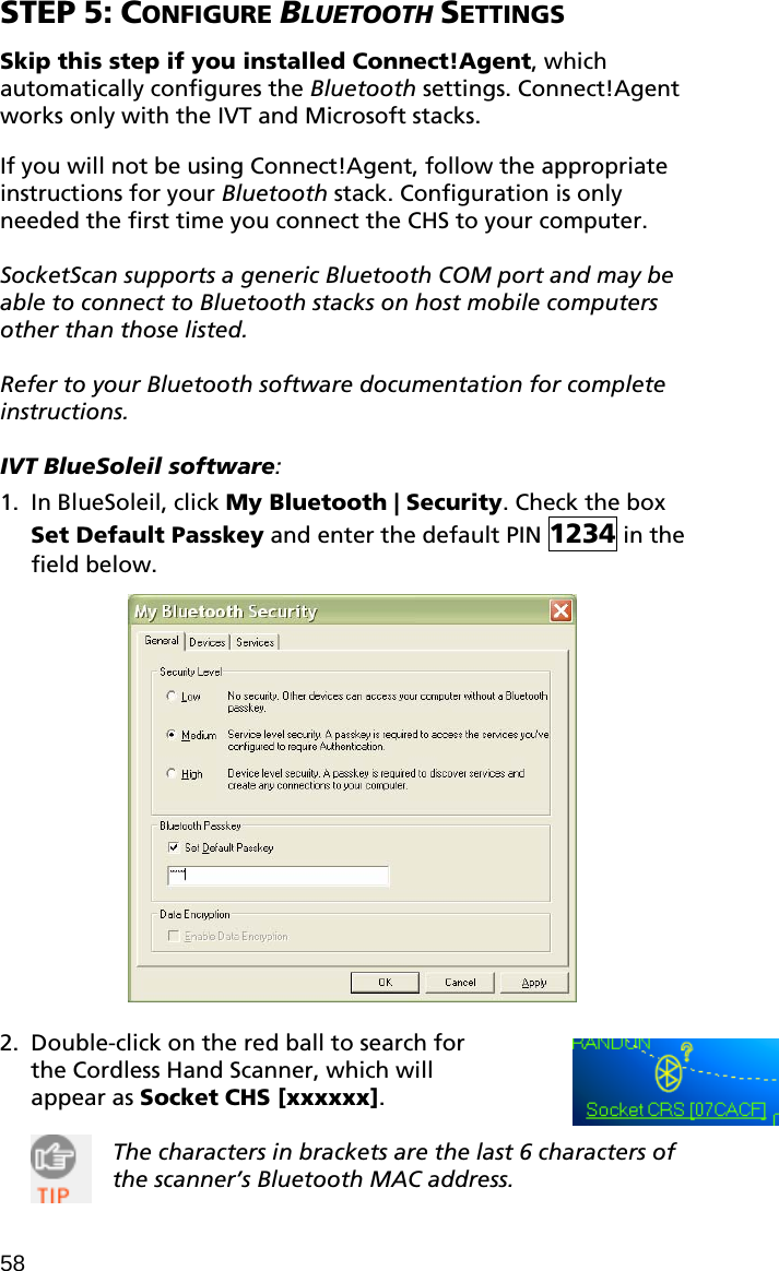 STEP 5: CONFIGURE BLUETOOTH SETTINGS  Skip this step if you installed Connect!Agent, which automatically configures the Bluetooth settings. Connect!Agent works only with the IVT and Microsoft stacks.  If you will not be using Connect!Agent, follow the appropriate instructions for your Bluetooth stack. Configuration is only needed the first time you connect the CHS to your computer.  SocketScan supports a generic Bluetooth COM port and may be able to connect to Bluetooth stacks on host mobile computers other than those listed.  Refer to your Bluetooth software documentation for complete instructions.  IVT BlueSoleil software:  1. In BlueSoleil, click My Bluetooth | Security. Check the box Set Default Passkey and enter the default PIN 1234 in the field below.    2. Double-click on the red ball to search for the Cordless Hand Scanner, which will appear as Socket CHS [xxxxxx].   The characters in brackets are the last 6 characters of the scanner’s Bluetooth MAC address. 58 