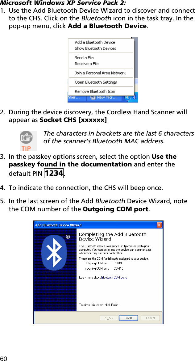 Microsoft Windows XP Service Pack 2: 1. Use the Add Bluetooth Device Wizard to discover and connect to the CHS. Click on the Bluetooth icon in the task tray. In the pop-up menu, click Add a Bluetooth Device.    2. During the device discovery, the Cordless Hand Scanner will appear as Socket CHS [xxxxxx]   The characters in brackets are the last 6 characters of the scanner’s Bluetooth MAC address.  3. In the passkey options screen, select the option Use the passkey found in the documentation and enter the default PIN 1234.   4. To indicate the connection, the CHS will beep once.   5. In the last screen of the Add Bluetooth Device Wizard, note the COM number of the Outgoing COM port.   60 