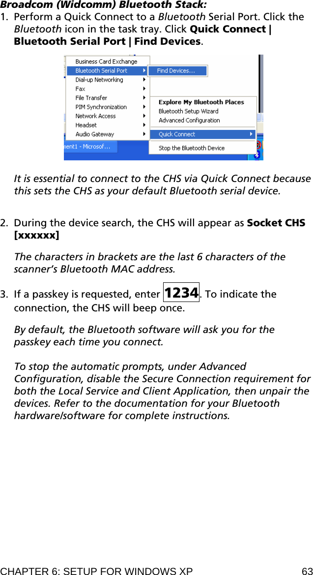 Broadcom (Widcomm) Bluetooth Stack: 1. Perform a Quick Connect to a Bluetooth Serial Port. Click the Bluetooth icon in the task tray. Click Quick Connect | Bluetooth Serial Port | Find Devices.    It is essential to connect to the CHS via Quick Connect because this sets the CHS as your default Bluetooth serial device.  2. During the device search, the CHS will appear as Socket CHS [xxxxxx]   The characters in brackets are the last 6 characters of the scanner’s Bluetooth MAC address.  3. If a passkey is requested, enter 1234. To indicate the connection, the CHS will beep once.   By default, the Bluetooth software will ask you for the passkey each time you connect.   To stop the automatic prompts, under Advanced Configuration, disable the Secure Connection requirement for both the Local Service and Client Application, then unpair the devices. Refer to the documentation for your Bluetooth hardware/software for complete instructions. CHAPTER 6: SETUP FOR WINDOWS XP  63 