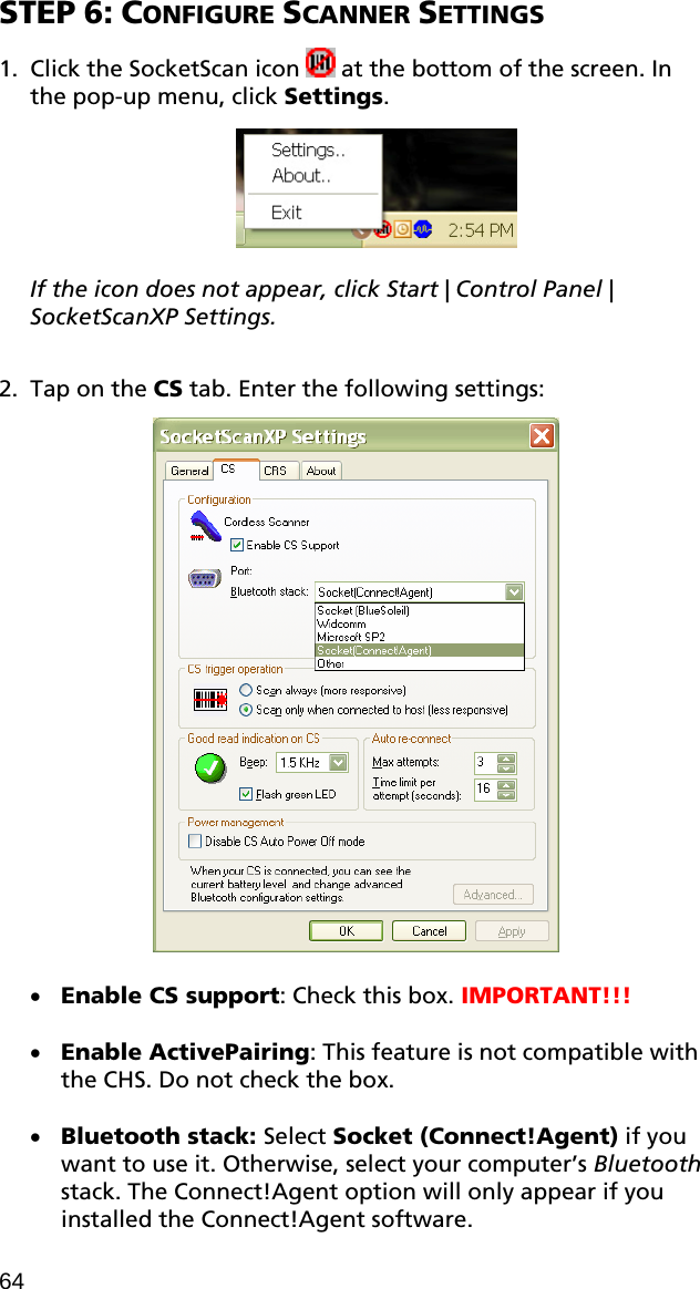 STEP 6: CONFIGURE SCANNER SETTINGS  1. Click the SocketScan icon   at the bottom of the screen. In the pop-up menu, click Settings.    If the icon does not appear, click Start | Control Panel | SocketScanXP Settings.  2. Tap on the CS tab. Enter the following settings:    • Enable CS support: Check this box. IMPORTANT!!!  • Enable ActivePairing: This feature is not compatible with the CHS. Do not check the box.  • Bluetooth stack: Select Socket (Connect!Agent) if you want to use it. Otherwise, select your computer’s Bluetooth stack. The Connect!Agent option will only appear if you installed the Connect!Agent software. 64 