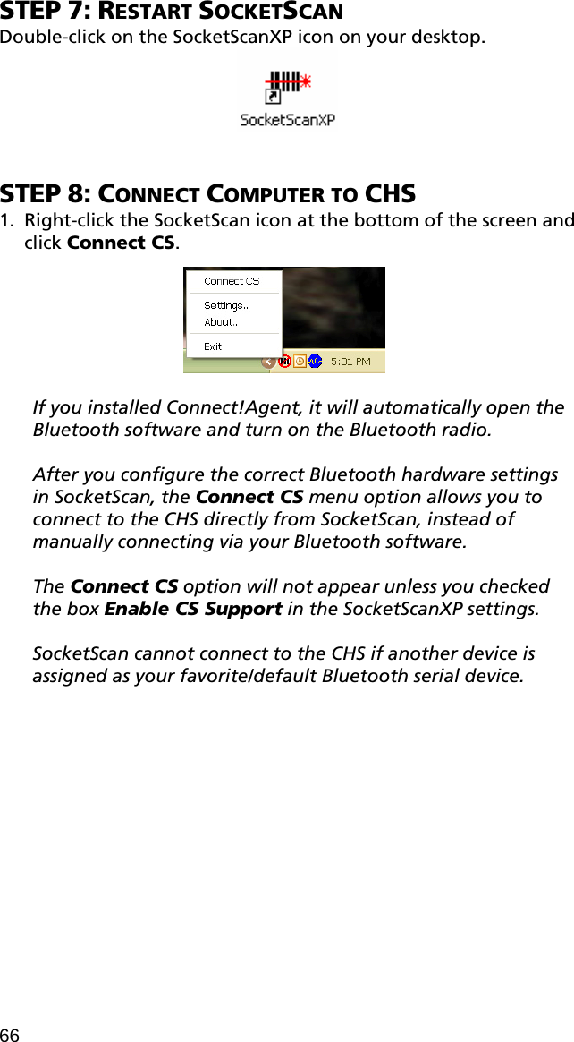 STEP 7: RESTART SOCKETSCAN Double-click on the SocketScanXP icon on your desktop.    STEP 8: CONNECT COMPUTER TO CHS 1. Right-click the SocketScan icon at the bottom of the screen and click Connect CS.     If you installed Connect!Agent, it will automatically open the Bluetooth software and turn on the Bluetooth radio.   After you configure the correct Bluetooth hardware settings in SocketScan, the Connect CS menu option allows you to connect to the CHS directly from SocketScan, instead of manually connecting via your Bluetooth software.   The Connect CS option will not appear unless you checked the box Enable CS Support in the SocketScanXP settings.  SocketScan cannot connect to the CHS if another device is assigned as your favorite/default Bluetooth serial device.  66 