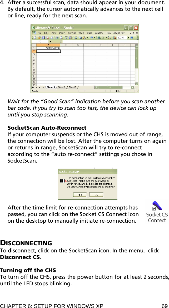 4. After a successful scan, data should appear in your document. By default, the cursor automatically advances to the next cell or line, ready for the next scan.    Wait for the “Good Scan” indication before you scan another bar code. If you try to scan too fast, the device can lock up until you stop scanning.  SocketScan Auto-Reconnect If your computer suspends or the CHS is moved out of range, the connection will be lost. After the computer turns on again or returns in range, SocketScan will try to re-connect according to the “auto re-connect” settings you chose in SocketScan.     After the time limit for re-connection attempts has passed, you can click on the Socket CS Connect icon on the desktop to manually initiate re-connection.    DISCONNECTING To disconnect, click on the SocketScan icon. In the menu,  click Disconnect CS.  Turning off the CHS To turn off the CHS, press the power button for at least 2 seconds, until the LED stops blinking.  CHAPTER 6: SETUP FOR WINDOWS XP  69 
