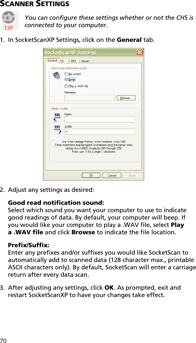SCANNER SETTINGS   You can configure these settings whether or not the CHS is connected to your computer.    1. In SocketScanXP Settings, click on the General tab.    2. Adjust any settings as desired:  Good read notification sound:  Select which sound you want your computer to use to indicate good readings of data. By default, your computer will beep. If you would like your computer to play a .WAV file, select Play a .WAV file and click Browse to indicate the file location.  Prefix/Suffix: Enter any prefixes and/or suffixes you would like SocketScan to automatically add to scanned data (128 character max., printable ASCII characters only). By default, SocketScan will enter a carriage return after every data scan.  3. After adjusting any settings, click OK. As prompted, exit and restart SocketScanXP to have your changes take effect. 70 