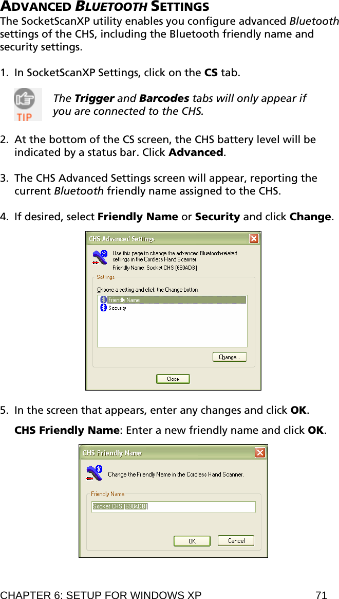 ADVANCED BLUETOOTH SETTINGS The SocketScanXP utility enables you configure advanced Bluetooth settings of the CHS, including the Bluetooth friendly name and security settings.  1. In SocketScanXP Settings, click on the CS tab.  The Trigger and Barcodes tabs will only appear if you are connected to the CHS.  2. At the bottom of the CS screen, the CHS battery level will be indicated by a status bar. Click Advanced.  3. The CHS Advanced Settings screen will appear, reporting the current Bluetooth friendly name assigned to the CHS.   4. If desired, select Friendly Name or Security and click Change.    5. In the screen that appears, enter any changes and click OK.  CHS Friendly Name: Enter a new friendly name and click OK.   CHAPTER 6: SETUP FOR WINDOWS XP  71 