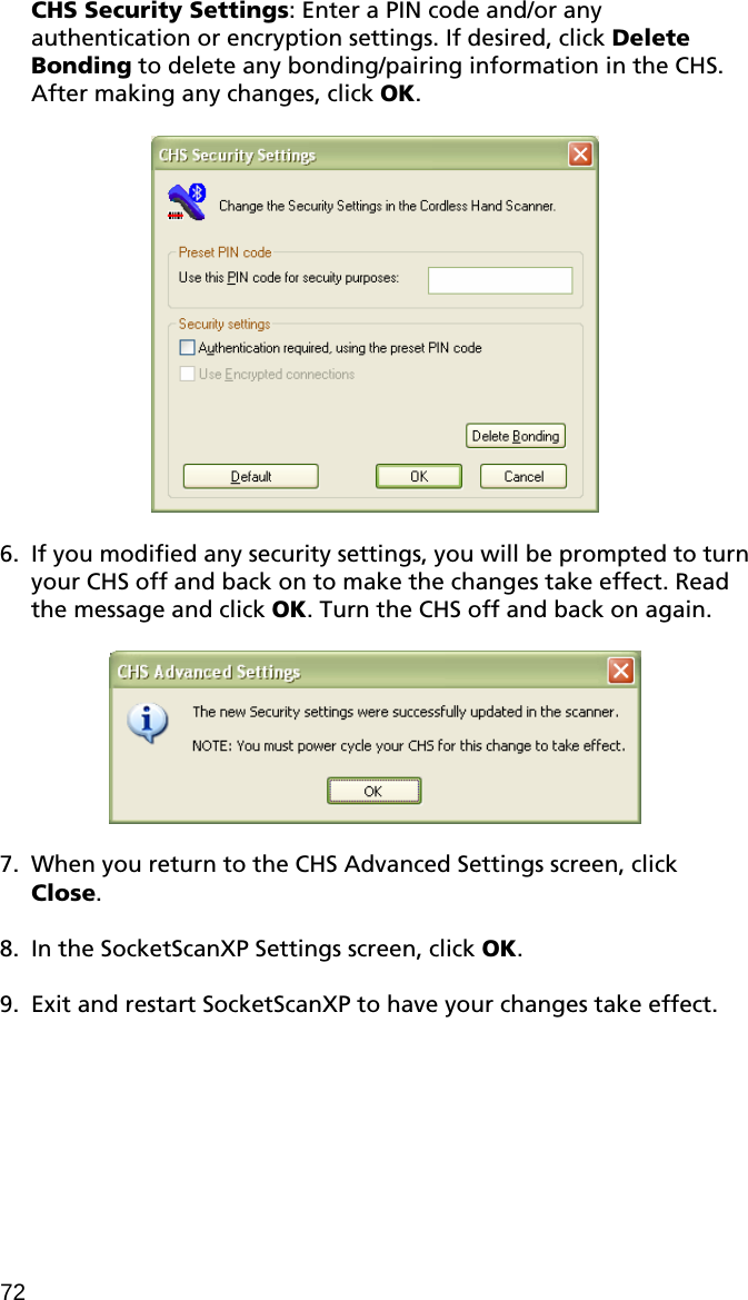 CHS Security Settings: Enter a PIN code and/or any authentication or encryption settings. If desired, click Delete Bonding to delete any bonding/pairing information in the CHS. After making any changes, click OK.    6. If you modified any security settings, you will be prompted to turn your CHS off and back on to make the changes take effect. Read the message and click OK. Turn the CHS off and back on again.    7. When you return to the CHS Advanced Settings screen, click Close.  8. In the SocketScanXP Settings screen, click OK.  9. Exit and restart SocketScanXP to have your changes take effect. 72 