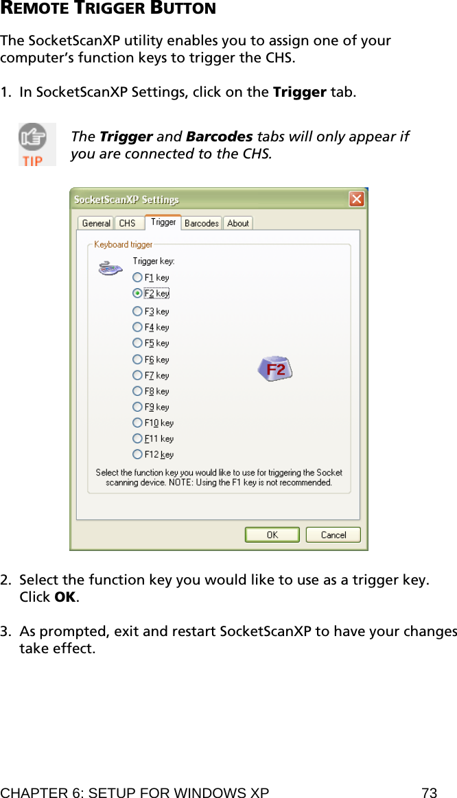 REMOTE TRIGGER BUTTON  The SocketScanXP utility enables you to assign one of your computer’s function keys to trigger the CHS.  1. In SocketScanXP Settings, click on the Trigger tab.   The Trigger and Barcodes tabs will only appear if you are connected to the CHS.     2. Select the function key you would like to use as a trigger key. Click OK.  3. As prompted, exit and restart SocketScanXP to have your changes take effect. CHAPTER 6: SETUP FOR WINDOWS XP  73 