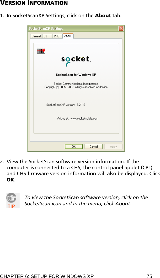 VERSION INFORMATION  1. In SocketScanXP Settings, click on the About tab.    2. View the SocketScan software version information. If the computer is connected to a CHS, the control panel applet (CPL) and CHS firmware version information will also be displayed. Click OK.   To view the SocketScan software version, click on the SocketScan icon and in the menu, click About.  CHAPTER 6: SETUP FOR WINDOWS XP  75 