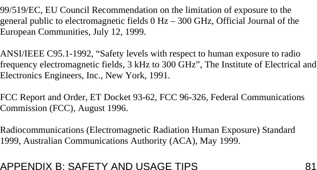                                                                                                                            99/519/EC, EU Council Recommendation on the limitation of exposure to the general public to electromagnetic fields 0 Hz – 300 GHz, Official Journal of the European Communities, July 12, 1999.  ANSI/IEEE C95.1-1992, “Safety levels with respect to human exposure to radio frequency electromagnetic fields, 3 kHz to 300 GHz”, The Institute of Electrical and Electronics Engineers, Inc., New York, 1991.  FCC Report and Order, ET Docket 93-62, FCC 96-326, Federal Communications Commission (FCC), August 1996.  Radiocommunications (Electromagnetic Radiation Human Exposure) Standard 1999, Australian Communications Authority (ACA), May 1999. APPENDIX B: SAFETY AND USAGE TIPS  81 
