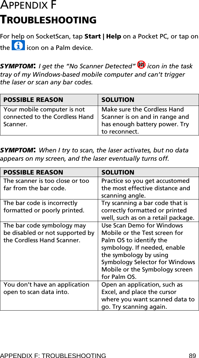 APPENDIX F  TROUBLESHOOTING  For help on SocketScan, tap Start | Help on a Pocket PC, or tap on the   icon on a Palm device.  SYMPTOM: I get the “No Scanner Detected”   icon in the task tray of my Windows-based mobile computer and can’t trigger the laser or scan any bar codes.  POSSIBLE REASON  SOLUTION Your mobile computer is not connected to the Cordless Hand Scanner. Make sure the Cordless Hand Scanner is on and in range and has enough battery power. Try to reconnect.  SYMPTOM: When I try to scan, the laser activates, but no data appears on my screen, and the laser eventually turns off.  POSSIBLE REASON  SOLUTION The scanner is too close or too far from the bar code. Practice so you get accustomed the most effective distance and scanning angle. The bar code is incorrectly formatted or poorly printed. Try scanning a bar code that is correctly formatted or printed well, such as on a retail package. The bar code symbology may be disabled or not supported by the Cordless Hand Scanner. Use Scan Demo for Windows Mobile or the Test screen for Palm OS to identify the symbology. If needed, enable the symbology by using Symbology Selector for Windows Mobile or the Symbology screen for Palm OS.  You don’t have an application open to scan data into. Open an application, such as Excel, and place the cursor where you want scanned data to go. Try scanning again.  APPENDIX F: TROUBLESHOOTING  89 