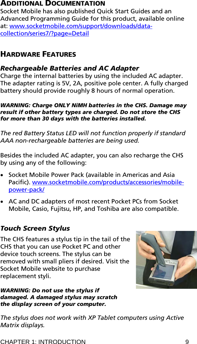 ADDITIONAL DOCUMENTATION Socket Mobile has also published Quick Start Guides and an Advanced Programming Guide for this product, available online at: www.socketmobile.com/support/downloads/data-collection/series7/?page=Detail  HARDWARE FEATURES  Rechargeable Batteries and AC Adapter Charge the internal batteries by using the included AC adapter. The adapter rating is 5V, 2A, positive pole center. A fully charged battery should provide roughly 8 hours of normal operation.   WARNING: Charge ONLY NiMH batteries in the CHS. Damage may result if other battery types are charged. Do not store the CHS for more than 30 days with the batteries installed.  The red Battery Status LED will not function properly if standard AAA non-rechargeable batteries are being used.  Besides the included AC adapter, you can also recharge the CHS by using any of the following:   • Socket Mobile Power Pack (available in Americas and Asia Pacific). www.socketmobile.com/products/accessories/mobile-power-pack/  • AC and DC adapters of most recent Pocket PCs from Socket Mobile, Casio, Fujitsu, HP, and Toshiba are also compatible.  Touch Screen Stylus  The CHS features a stylus tip in the tail of the CHS that you can use Pocket PC and other device touch screens. The stylus can be removed with small pliers if desired. Visit the Socket Mobile website to purchase replacement styli.  WARNING: Do not use the stylus if damaged. A damaged stylus may scratch the display screen of your computer.  The stylus does not work with XP Tablet computers using Active Matrix displays. CHAPTER 1: INTRODUCTION  9 