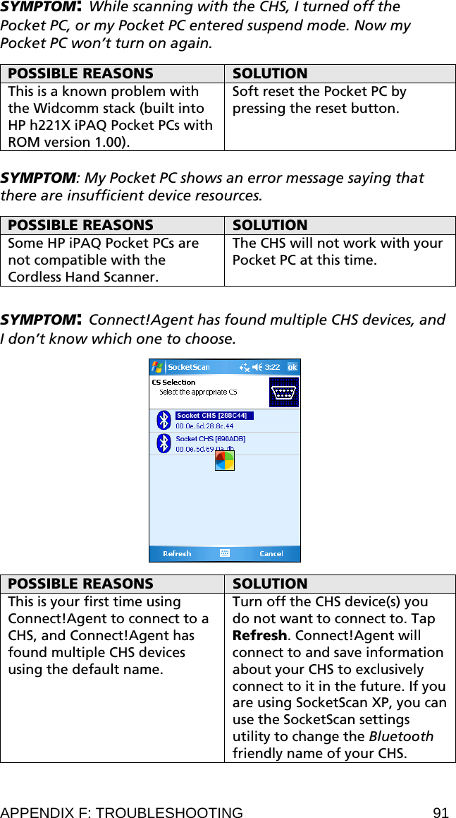 SYMPTOM: While scanning with the CHS, I turned off the Pocket PC, or my Pocket PC entered suspend mode. Now my Pocket PC won’t turn on again.  POSSIBLE REASONS  SOLUTION This is a known problem with the Widcomm stack (built into HP h221X iPAQ Pocket PCs with ROM version 1.00). Soft reset the Pocket PC by pressing the reset button.  SYMPTOM: My Pocket PC shows an error message saying that there are insufficient device resources.  POSSIBLE REASONS  SOLUTION Some HP iPAQ Pocket PCs are not compatible with the Cordless Hand Scanner. The CHS will not work with your Pocket PC at this time.  SYMPTOM: Connect!Agent has found multiple CHS devices, and I don’t know which one to choose.    POSSIBLE REASONS  SOLUTION This is your first time using Connect!Agent to connect to a CHS, and Connect!Agent has found multiple CHS devices using the default name. Turn off the CHS device(s) you do not want to connect to. Tap Refresh. Connect!Agent will connect to and save information about your CHS to exclusively connect to it in the future. If you are using SocketScan XP, you can use the SocketScan settings utility to change the Bluetooth friendly name of your CHS. APPENDIX F: TROUBLESHOOTING  91 