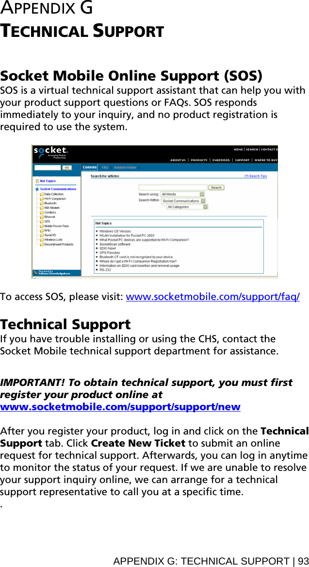 APPENDIX G  TECHNICAL SUPPORT   Socket Mobile Online Support (SOS) SOS is a virtual technical support assistant that can help you with your product support questions or FAQs. SOS responds immediately to your inquiry, and no product registration is required to use the system.    To access SOS, please visit: www.socketmobile.com/support/faq/ Technical Support If you have trouble installing or using the CHS, contact the Socket Mobile technical support department for assistance.   IMPORTANT! To obtain technical support, you must first register your product online at www.socketmobile.com/support/support/new After you register your product, log in and click on the Technical Support tab. Click Create New Ticket to submit an online request for technical support. Afterwards, you can log in anytime to monitor the status of your request. If we are unable to resolve your support inquiry online, we can arrange for a technical support representative to call you at a specific time. .APPENDIX G: TECHNICAL SUPPORT | 93 