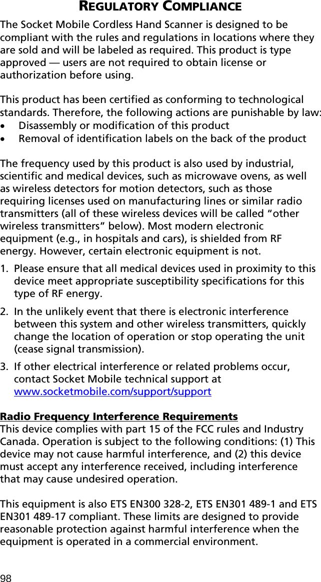  REGULATORY COMPLIANCE  The Socket Mobile Cordless Hand Scanner is designed to be compliant with the rules and regulations in locations where they are sold and will be labeled as required. This product is type approved — users are not required to obtain license or authorization before using.  This product has been certified as conforming to technological standards. Therefore, the following actions are punishable by law: • Disassembly or modification of this product • Removal of identification labels on the back of the product  The frequency used by this product is also used by industrial, scientific and medical devices, such as microwave ovens, as well as wireless detectors for motion detectors, such as those requiring licenses used on manufacturing lines or similar radio transmitters (all of these wireless devices will be called “other wireless transmitters” below). Most modern electronic equipment (e.g., in hospitals and cars), is shielded from RF energy. However, certain electronic equipment is not. 1. Please ensure that all medical devices used in proximity to this device meet appropriate susceptibility specifications for this type of RF energy. 2. In the unlikely event that there is electronic interference between this system and other wireless transmitters, quickly change the location of operation or stop operating the unit (cease signal transmission). 3. If other electrical interference or related problems occur, contact Socket Mobile technical support at www.socketmobile.com/support/support  Radio Frequency Interference Requirements This device complies with part 15 of the FCC rules and Industry Canada. Operation is subject to the following conditions: (1) This device may not cause harmful interference, and (2) this device must accept any interference received, including interference that may cause undesired operation.  This equipment is also ETS EN300 328-2, ETS EN301 489-1 and ETS EN301 489-17 compliant. These limits are designed to provide reasonable protection against harmful interference when the equipment is operated in a commercial environment. 98 