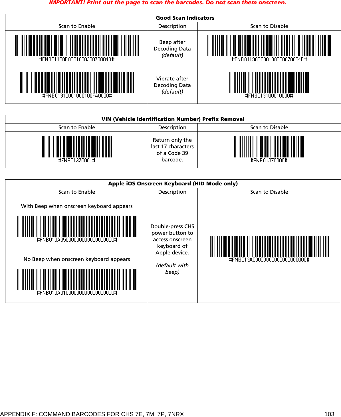 APPENDIX F: COMMAND BARCODES FOR CHS 7E, 7M, 7P, 7NRX  103  IMPORTANT! Print out the page to scan the barcodes. Do not scan them onscreen.   Good Scan Indicators Scan to Enable Description  Scan to Disable  Beep after Decoding Data (default)    Vibrate after Decoding Data (default)    VIN (Vehicle Identification Number) Prefix Removal Scan to Enable Description  Scan to Disable  Return only the last 17 characters of a Code 39 barcode.    Apple iOS Onscreen Keyboard (HID Mode only) Scan to Enable Description  Scan to Disable  With Beep when onscreen keyboard appears     No Beep when onscreen keyboard appears    Double-press CHS power button to access onscreen keyboard of Apple device.  (default with beep)     