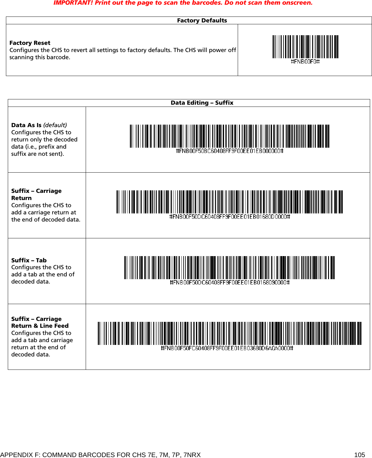 APPENDIX F: COMMAND BARCODES FOR CHS 7E, 7M, 7P, 7NRX  105 IMPORTANT! Print out the page to scan the barcodes. Do not scan them onscreen.   Factory Defaults Factory Reset Configures the CHS to revert all settings to factory defaults. The CHS will power off scanning this barcode.     Data Editing – Suffix Data As Is (default) Configures the CHS to return only the decoded data (i.e., prefix and suffix are not sent).   Suffix – Carriage Return Configures the CHS to add a carriage return at the end of decoded data.  Suffix – Tab Configures the CHS to add a tab at the end of decoded data.   Suffix – Carriage Return &amp; Line Feed Configures the CHS to add a tab and carriage return at the end of decoded data.    