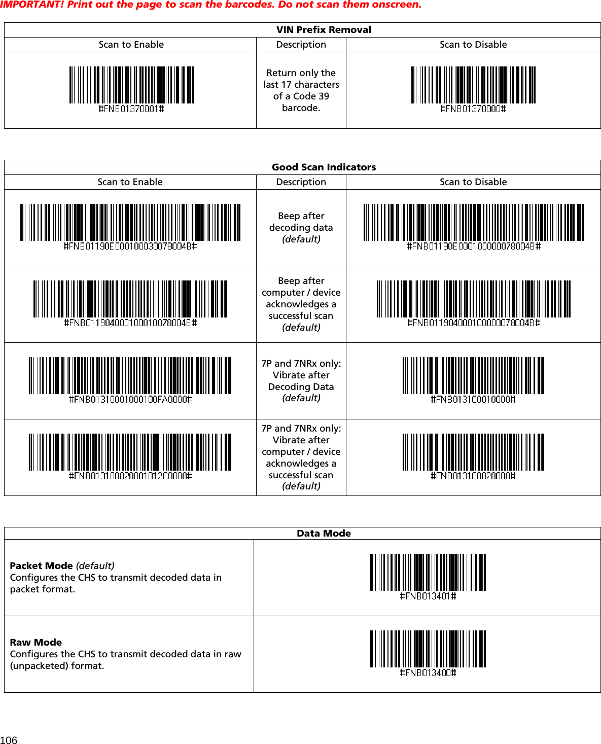 106 IMPORTANT! Print out the page to scan the barcodes. Do not scan them onscreen.   VIN Prefix Removal Scan to Enable Description  Scan to Disable  Return only the last 17 characters of a Code 39 barcode.     Good Scan Indicators Scan to Enable Description  Scan to Disable  Beep after decoding data (default)    Beep after computer / device acknowledges a successful scan (default)    7P and 7NRx only: Vibrate after Decoding Data (default)   7P and 7NRx only: Vibrate after computer / device acknowledges a successful scan (default)      Data Mode Packet Mode (default) Configures the CHS to transmit decoded data in packet format.  Raw Mode Configures the CHS to transmit decoded data in raw (unpacketed) format.  