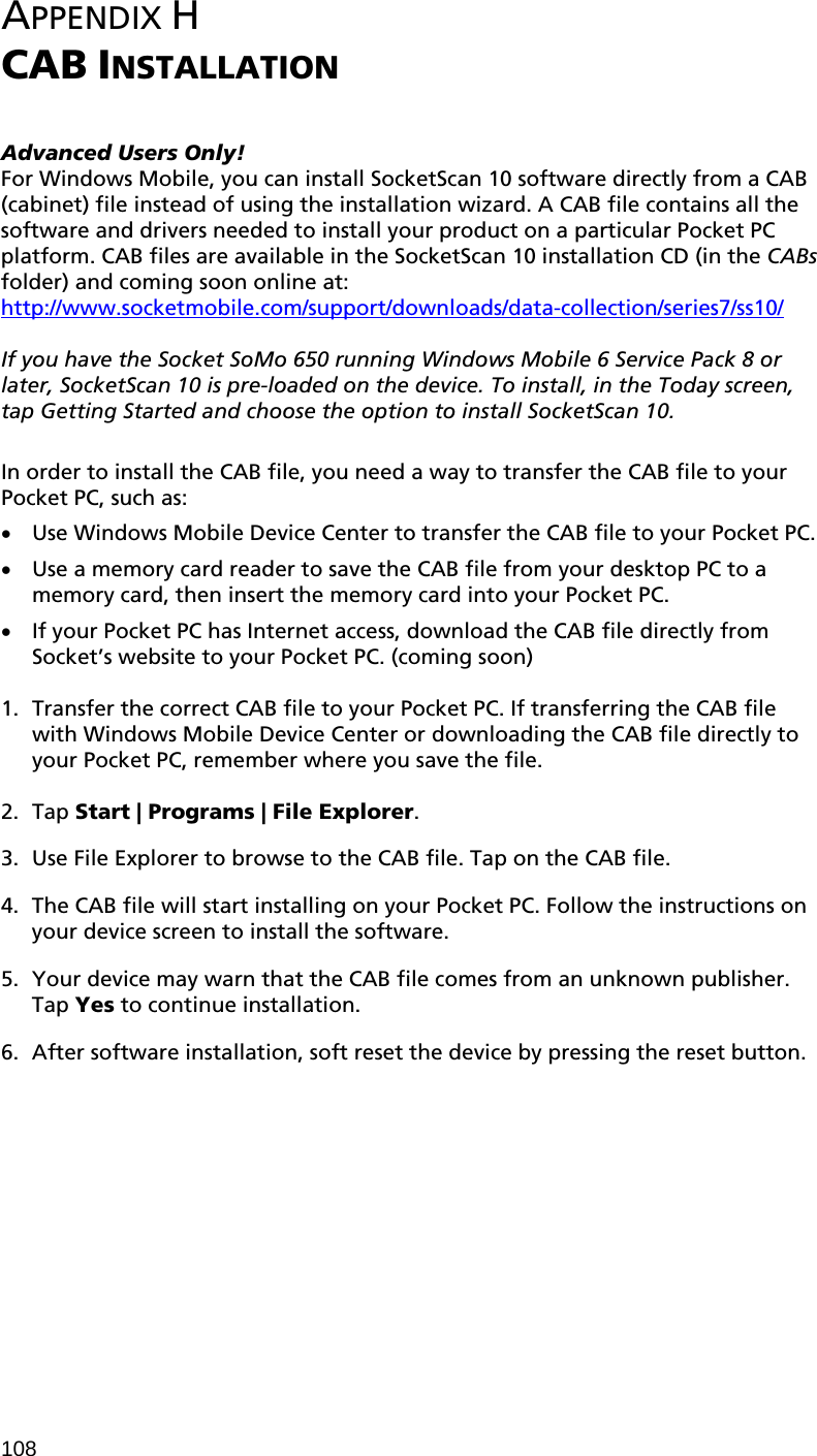 108  APPENDIX H  CAB INSTALLATION   Advanced Users Only! For Windows Mobile, you can install SocketScan 10 software directly from a CAB (cabinet) file instead of using the installation wizard. A CAB file contains all the software and drivers needed to install your product on a particular Pocket PC platform. CAB files are available in the SocketScan 10 installation CD (in the CABs folder) and coming soon online at: http://www.socketmobile.com/support/downloads/data-collection/series7/ss10/  If you have the Socket SoMo 650 running Windows Mobile 6 Service Pack 8 or later, SocketScan 10 is pre-loaded on the device. To install, in the Today screen, tap Getting Started and choose the option to install SocketScan 10.  In order to install the CAB file, you need a way to transfer the CAB file to your Pocket PC, such as: • Use Windows Mobile Device Center to transfer the CAB file to your Pocket PC. • Use a memory card reader to save the CAB file from your desktop PC to a memory card, then insert the memory card into your Pocket PC. • If your Pocket PC has Internet access, download the CAB file directly from Socket’s website to your Pocket PC. (coming soon)  1. Transfer the correct CAB file to your Pocket PC. If transferring the CAB file with Windows Mobile Device Center or downloading the CAB file directly to your Pocket PC, remember where you save the file.  2. Tap Start | Programs | File Explorer.  3. Use File Explorer to browse to the CAB file. Tap on the CAB file.  4. The CAB file will start installing on your Pocket PC. Follow the instructions on your device screen to install the software.  5. Your device may warn that the CAB file comes from an unknown publisher. Tap Yes to continue installation.  6. After software installation, soft reset the device by pressing the reset button.  