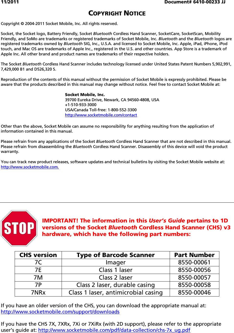 11/2011  Document# 6410-00233 JJ  COPYRIGHT NOTICE  Copyright © 2004-2011 Socket Mobile, Inc. All rights reserved.  Socket, the Socket logo, Battery Friendly, Socket Bluetooth Cordless Hand Scanner, SocketCare, SocketScan, Mobility Friendly, and SoMo are trademarks or registered trademarks of Socket Mobile, Inc. Bluetooth and the Bluetooth logos are registered trademarks owned by Bluetooth SIG, Inc., U.S.A. and licensed to Socket Mobile, Inc. Apple, iPad, iPhone, iPod touch, and Mac OS are trademarks of Apple Inc., registered in the U.S. and other countries. App Store is a trademark of Apple Inc. All other brand and product names are trademarks of their respective holders.  The Socket Bluetooth Cordless Hand Scanner includes technology licensed under United States Patent Numbers 5,902,991, 7,429,000 B1 and D526,320 S.  Reproduction of the contents of this manual without the permission of Socket Mobile is expressly prohibited. Please be aware that the products described in this manual may change without notice. Feel free to contact Socket Mobile at:  Socket Mobile, Inc.  39700 Eureka Drive, Newark, CA 94560-4808, USA +1-510-933-3000  USA/Canada Toll-free: 1-800-552-3300 http://www.socketmobile.com/contact  Other than the above, Socket Mobile can assume no responsibility for anything resulting from the application of information contained in this manual.  Please refrain from any applications of the Socket Bluetooth Cordless Hand Scanner that are not described in this manual. Please refrain from disassembling the Bluetooth Cordless Hand Scanner. Disassembly of this device will void the product warranty.  You can track new product releases, software updates and technical bulletins by visiting the Socket Mobile website at: http://www.socketmobile.com.           IMPORTANT! The information in this User’s Guide pertains to 1D versions of the Socket Bluetooth Cordless Hand Scanner (CHS) v3 hardware, which have the following part numbers:   CHS version  Type of Barcode Scanner  Part Number 7C Imager 8550-00061 7E  Class 1 laser  8550-00056 7M  Class 2 laser  8550-00057 7P  Class 2 laser, durable casing  8550-00058 7NRx  Class 1 laser, antimicrobial casing  8550-00046  If you have an older version of the CHS, you can download the appropriate manual at: http://www.socketmobile.com/support/downloads  If you have the CHS 7X, 7XRx, 7Xi or 7XiRx (with 2D support), please refer to the appropriate user’s guide at: http://www.socketmobile.com/pdf/data-collection/chs-7x_ug.pdf  