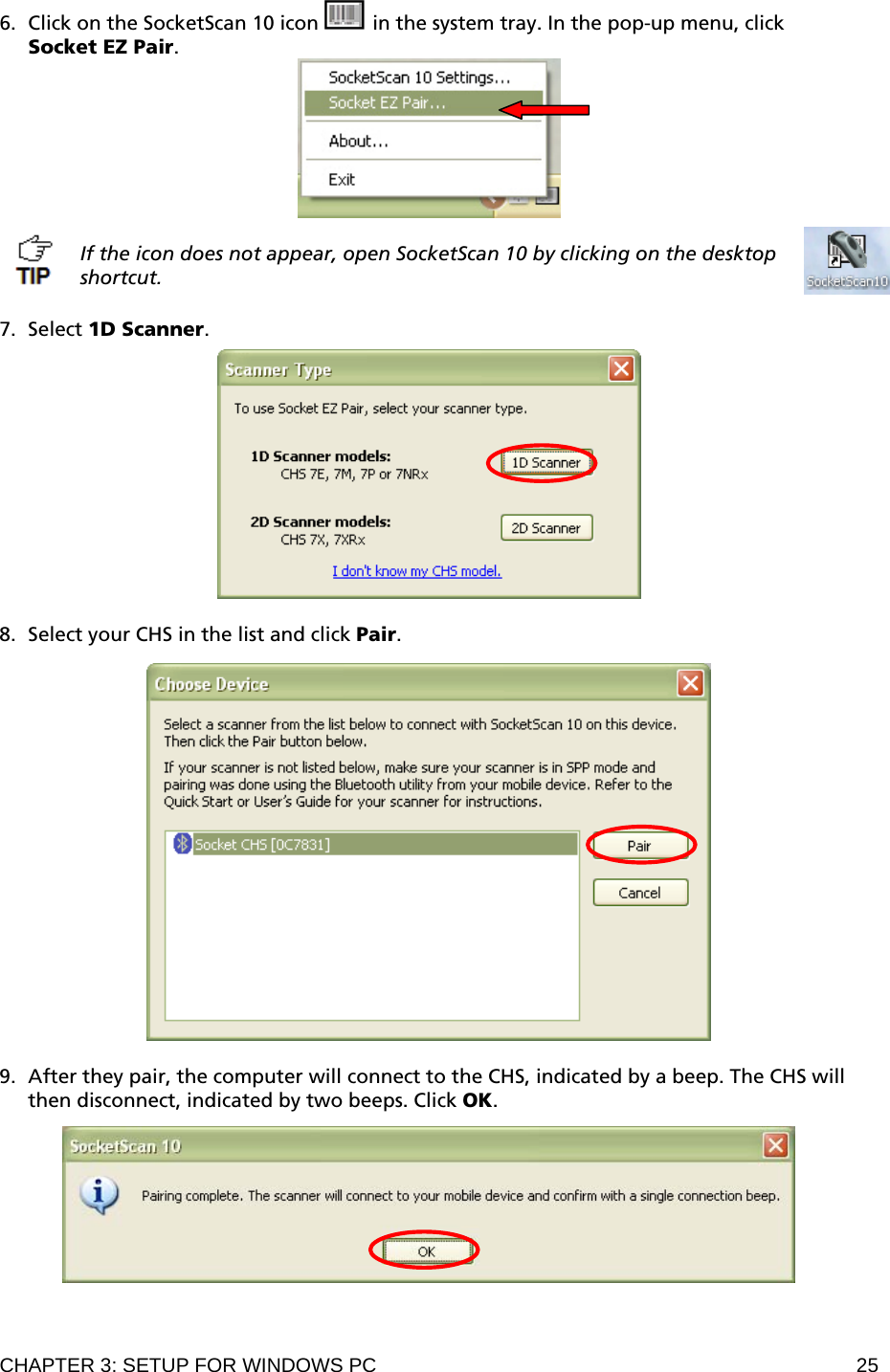 CHAPTER 3: SETUP FOR WINDOWS PC  25 6. Click on the SocketScan 10 icon   in the system tray. In the pop-up menu, click  Socket EZ Pair.   If the icon does not appear, open SocketScan 10 by clicking on the desktop shortcut.  7. Select 1D Scanner.    8. Select your CHS in the list and click Pair.     9. After they pair, the computer will connect to the CHS, indicated by a beep. The CHS will then disconnect, indicated by two beeps. Click OK.    