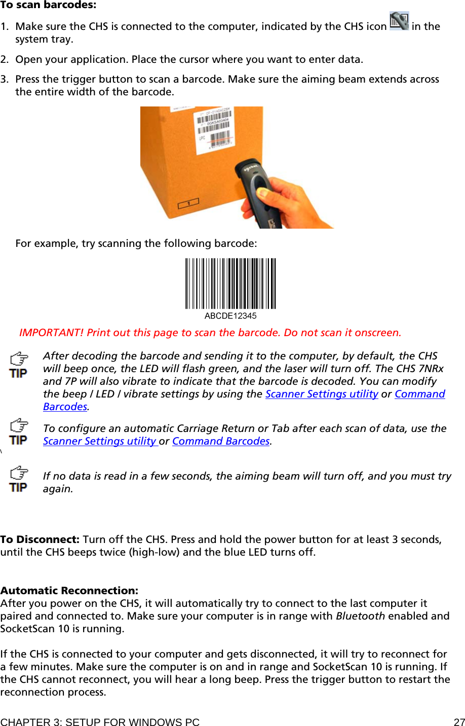 CHAPTER 3: SETUP FOR WINDOWS PC  27 To scan barcodes: 1. Make sure the CHS is connected to the computer, indicated by the CHS icon   in the system tray.  2. Open your application. Place the cursor where you want to enter data.  3. Press the trigger button to scan a barcode. Make sure the aiming beam extends across the entire width of the barcode.    For example, try scanning the following barcode:    IMPORTANT! Print out this page to scan the barcode. Do not scan it onscreen.  After decoding the barcode and sending it to the computer, by default, the CHS will beep once, the LED will flash green, and the laser will turn off. The CHS 7NRx and 7P will also vibrate to indicate that the barcode is decoded. You can modify the beep / LED / vibrate settings by using the Scanner Settings utility or Command Barcodes.  To configure an automatic Carriage Return or Tab after each scan of data, use the Scanner Settings utility or Command Barcodes. \   If no data is read in a few seconds, the aiming beam will turn off, and you must try again.    To Disconnect: Turn off the CHS. Press and hold the power button for at least 3 seconds, until the CHS beeps twice (high-low) and the blue LED turns off.   Automatic Reconnection:  After you power on the CHS, it will automatically try to connect to the last computer it paired and connected to. Make sure your computer is in range with Bluetooth enabled and SocketScan 10 is running.  If the CHS is connected to your computer and gets disconnected, it will try to reconnect for a few minutes. Make sure the computer is on and in range and SocketScan 10 is running. If the CHS cannot reconnect, you will hear a long beep. Press the trigger button to restart the reconnection process.  