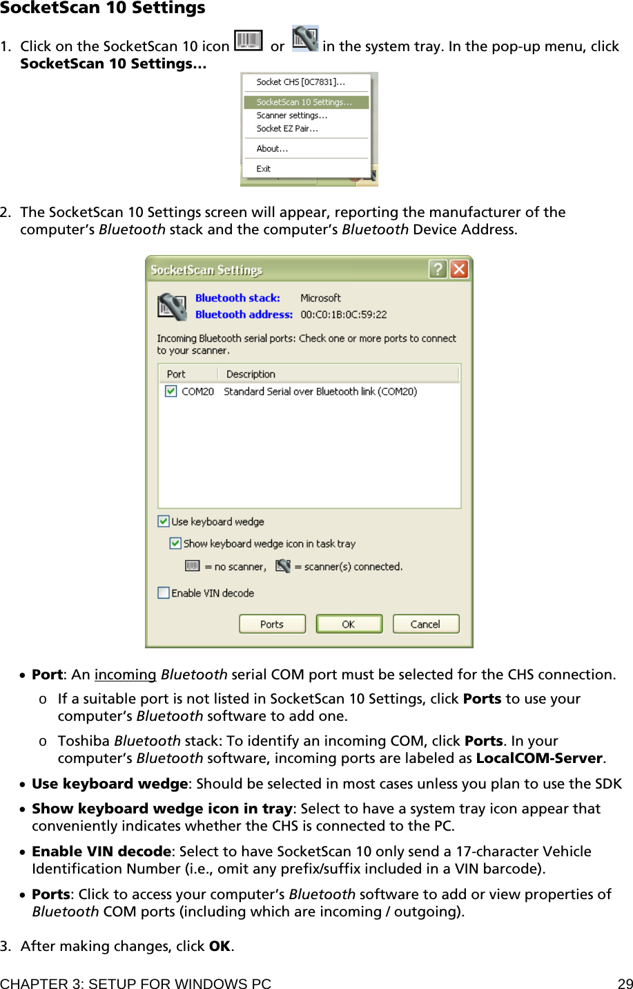 CHAPTER 3: SETUP FOR WINDOWS PC  29 SocketScan 10 Settings  1. Click on the SocketScan 10 icon    or   in the system tray. In the pop-up menu, click SocketScan 10 Settings…   2. The SocketScan 10 Settings screen will appear, reporting the manufacturer of the computer’s Bluetooth stack and the computer’s Bluetooth Device Address.    • Port: An incoming Bluetooth serial COM port must be selected for the CHS connection.   o If a suitable port is not listed in SocketScan 10 Settings, click Ports to use your computer’s Bluetooth software to add one.  o Toshiba Bluetooth stack: To identify an incoming COM, click Ports. In your computer’s Bluetooth software, incoming ports are labeled as LocalCOM-Server.  • Use keyboard wedge: Should be selected in most cases unless you plan to use the SDK  • Show keyboard wedge icon in tray: Select to have a system tray icon appear that conveniently indicates whether the CHS is connected to the PC.  • Enable VIN decode: Select to have SocketScan 10 only send a 17-character Vehicle Identification Number (i.e., omit any prefix/suffix included in a VIN barcode).  • Ports: Click to access your computer’s Bluetooth software to add or view properties of Bluetooth COM ports (including which are incoming / outgoing).  3. After making changes, click OK. 