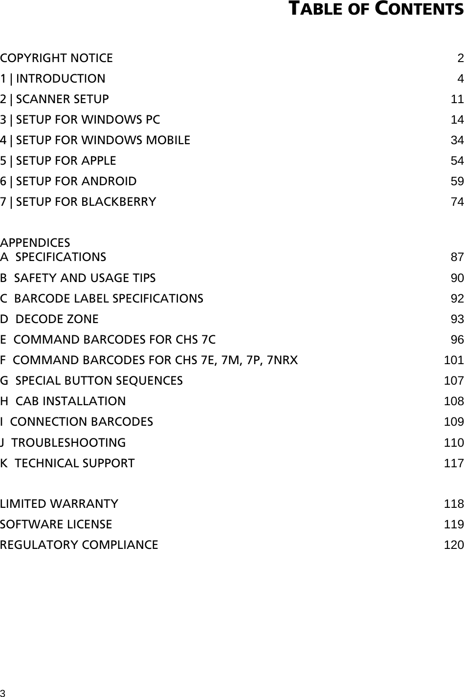 3 TABLE OF CONTENTS   COPYRIGHT NOTICE  2 1 | INTRODUCTION  4 2 | SCANNER SETUP 11 3 | SETUP FOR WINDOWS PC 14 4 | SETUP FOR WINDOWS MOBILE 34 5 | SETUP FOR APPLE 54 6 | SETUP FOR ANDROID 59 7 | SETUP FOR BLACKBERRY 74  APPENDICES A  SPECIFICATIONS 87 B  SAFETY AND USAGE TIPS 90 C  BARCODE LABEL SPECIFICATIONS 92 D  DECODE ZONE 93 E  COMMAND BARCODES FOR CHS 7C 96 F  COMMAND BARCODES FOR CHS 7E, 7M, 7P, 7NRX 101 G  SPECIAL BUTTON SEQUENCES 107 H  CAB INSTALLATION 108 I  CONNECTION BARCODES 109 J  TROUBLESHOOTING 110 K  TECHNICAL SUPPORT 117  LIMITED WARRANTY 118 SOFTWARE LICENSE 119 REGULATORY COMPLIANCE 120 