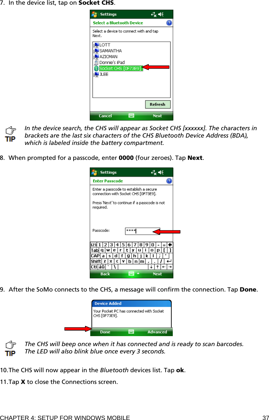 CHAPTER 4: SETUP FOR WINDOWS MOBILE  37 7. In the device list, tap on Socket CHS.    In the device search, the CHS will appear as Socket CHS [xxxxxx]. The characters in brackets are the last six characters of the CHS Bluetooth Device Address (BDA), which is labeled inside the battery compartment.  8. When prompted for a passcode, enter 0000 (four zeroes). Tap Next.    9. After the SoMo connects to the CHS, a message will confirm the connection. Tap Done.    The CHS will beep once when it has connected and is ready to scan barcodes. The LED will also blink blue once every 3 seconds.   10. The CHS will now appear in the Bluetooth devices list. Tap ok.  11. Tap X to close the Connections screen. 