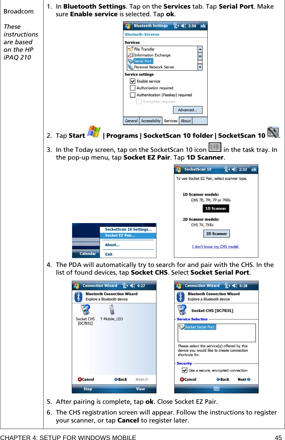CHAPTER 4: SETUP FOR WINDOWS MOBILE  45  Broadcom  These instructions are based on the HP iPAQ 210  1. In Bluetooth Settings. Tap on the Services tab. Tap Serial Port. Make sure Enable service is selected. Tap ok.   2. Tap Start   | Programs | SocketScan 10 folder | SocketScan 10  .  3. In the Today screen, tap on the SocketScan 10 icon   in the task tray. In the pop-up menu, tap Socket EZ Pair. Tap 1D Scanner.               4. The PDA will automatically try to search for and pair with the CHS. In the list of found devices, tap Socket CHS. Select Socket Serial Port.               5. After pairing is complete, tap ok. Close Socket EZ Pair.  6. The CHS registration screen will appear. Follow the instructions to register your scanner, or tap Cancel to register later.  