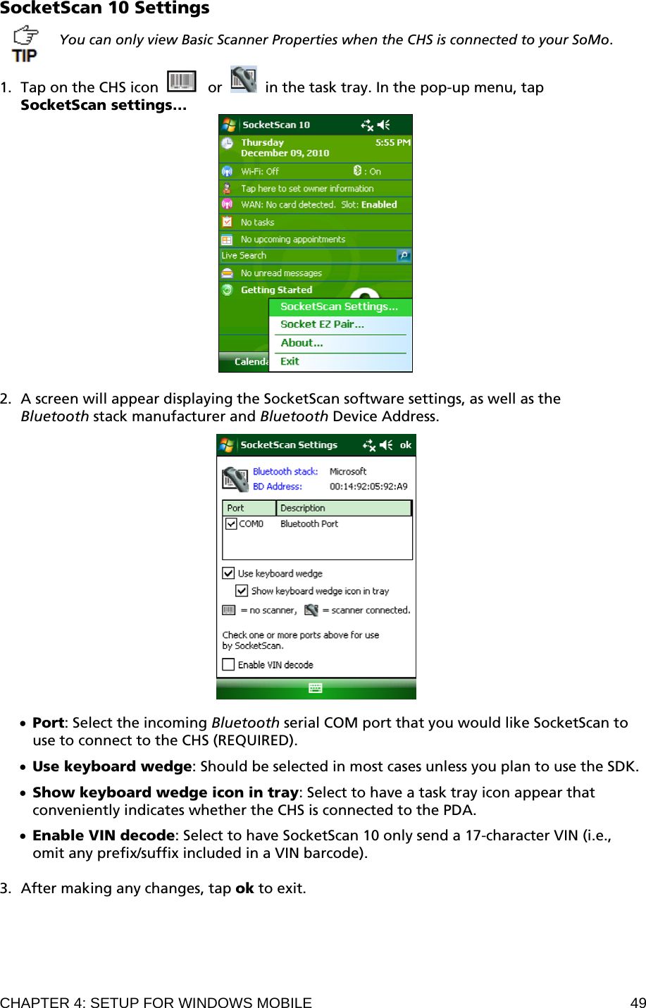 CHAPTER 4: SETUP FOR WINDOWS MOBILE  49 SocketScan 10 Settings  You can only view Basic Scanner Properties when the CHS is connected to your SoMo.  1. Tap on the CHS icon     or     in the task tray. In the pop-up menu, tap  SocketScan settings…   2. A screen will appear displaying the SocketScan software settings, as well as the Bluetooth stack manufacturer and Bluetooth Device Address.    • Port: Select the incoming Bluetooth serial COM port that you would like SocketScan to use to connect to the CHS (REQUIRED).  • Use keyboard wedge: Should be selected in most cases unless you plan to use the SDK.  • Show keyboard wedge icon in tray: Select to have a task tray icon appear that conveniently indicates whether the CHS is connected to the PDA.  • Enable VIN decode: Select to have SocketScan 10 only send a 17-character VIN (i.e., omit any prefix/suffix included in a VIN barcode).  3. After making any changes, tap ok to exit.  